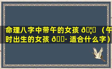 命理八字中带午的女孩 🦈 （午时出生的女孩 🌷 适合什么字）